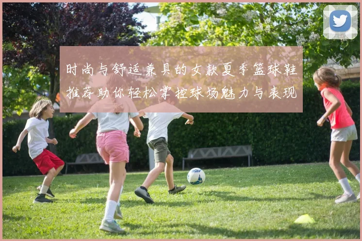 时尚与舒适兼具的女款夏季篮球鞋推荐助你轻松掌控球场魅力与表现并存