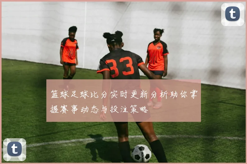 篮球足球比分实时更新分析助你掌握赛事动态与投注策略