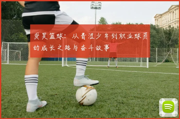 龚昊篮球：从青涩少年到职业球员的成长之路与奋斗故事