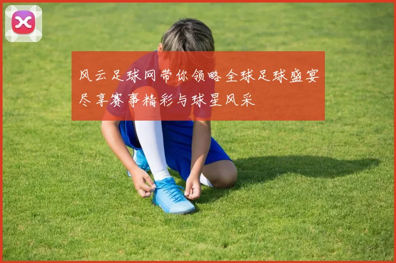 风云足球网带你领略全球足球盛宴尽享赛事精彩与球星风采