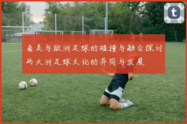南美与欧洲足球的碰撞与融合探讨两大洲足球文化的异同与发展