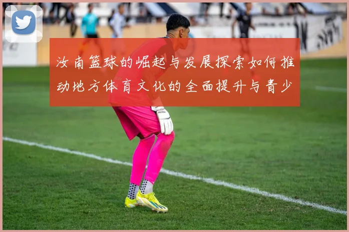 汝南篮球的崛起与发展探索如何推动地方体育文化的全面提升与青少年成长